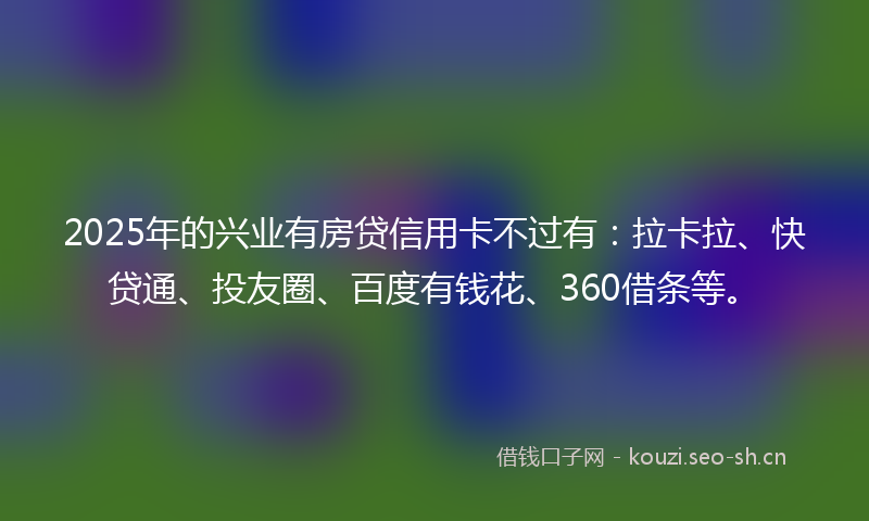 2025年的兴业有房贷信用卡不过有：拉卡拉、快贷通、投友圈、百度有钱花、360借条等。