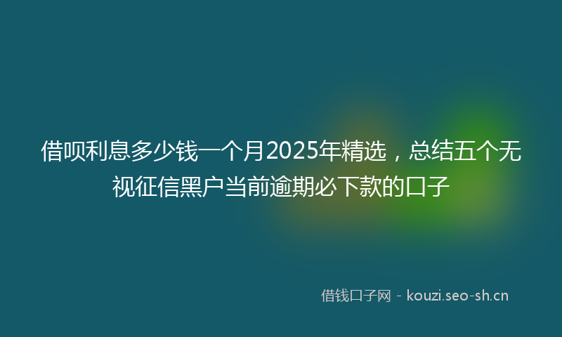 借呗利息多少钱一个月2025年精选，总结五个无视征信黑户当前逾期必下款的口子