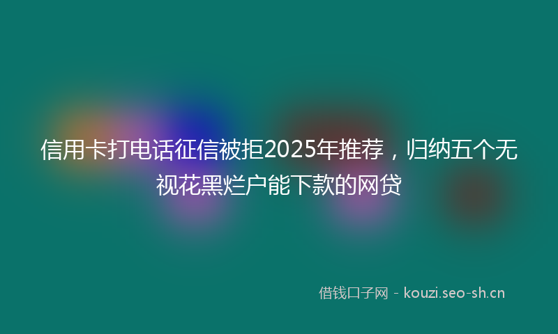 信用卡打电话征信被拒2025年推荐，归纳五个无视花黑烂户能下款的网贷