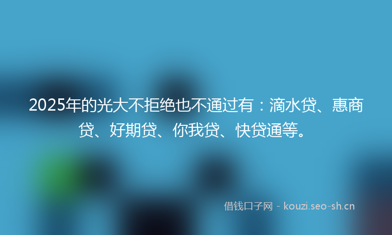 2025年的光大不拒绝也不通过有：滴水贷、惠商贷、好期贷、你我贷、快贷通等。