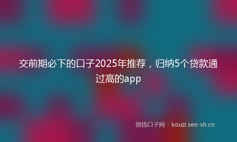 交前期必下的口子2025年推荐，归纳5个贷款通过高的app