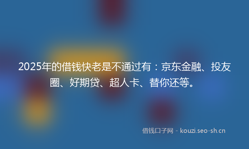 2025年的借钱快老是不通过有：京东金融、投友圈、好期贷、超人卡、替你还等。