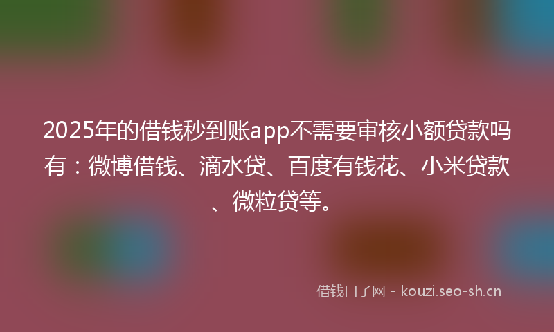 2025年的借钱秒到账app不需要审核小额贷款吗有：微博借钱、滴水贷、百度有钱花、小米贷款、微粒贷等。