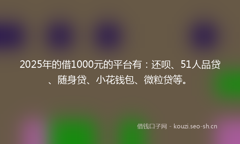 2025年的借1000元的平台有：还呗、51人品贷、随身贷、小花钱包、微粒贷等。