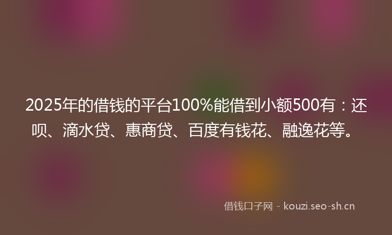 2025年的借钱的平台100%能借到小额500有：还呗、滴水贷、惠商贷、百度有钱花、融逸花等。