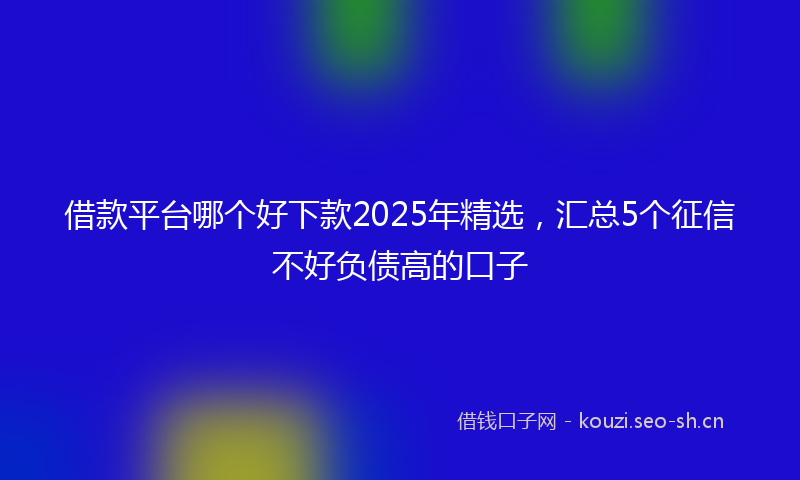 借款平台哪个好下款2025年精选，汇总5个征信不好负债高的口子