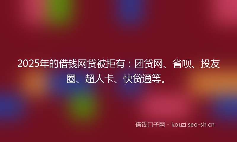 2025年的借钱网贷被拒有：团贷网、省呗、投友圈、超人卡、快贷通等。