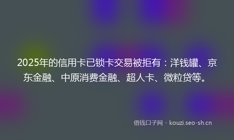 2025年的信用卡已锁卡交易被拒有：洋钱罐、京东金融、中原消费金融、超人卡、微粒贷等。