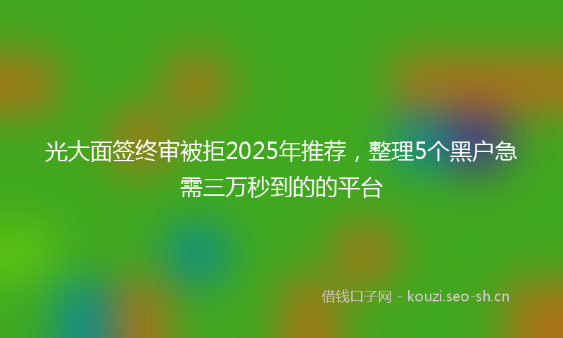 光大面签终审被拒2025年推荐，整理5个黑户急需三万秒到的的平台