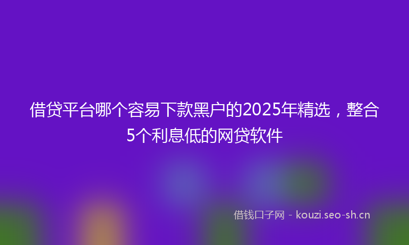 借贷平台哪个容易下款黑户的2025年精选，整合5个利息低的网贷软件