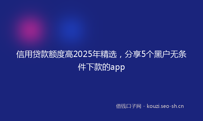 信用贷款额度高2025年精选，分享5个黑户无条件下款的app