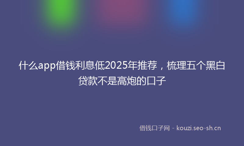 什么app借钱利息低2025年推荐，梳理五个黑白贷款不是高炮的口子