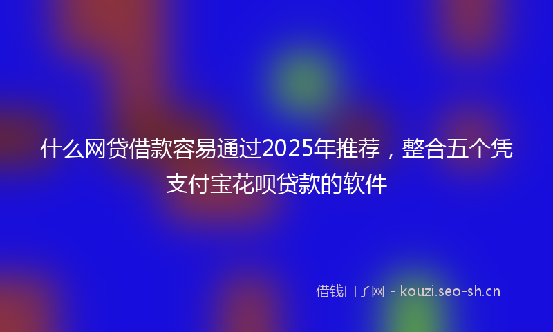 什么网贷借款容易通过2025年推荐，整合五个凭支付宝花呗贷款的软件