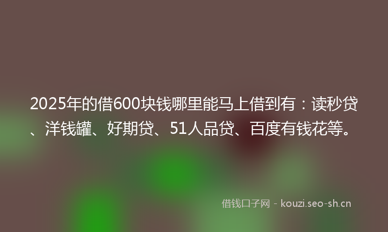 2025年的借600块钱哪里能马上借到有：读秒贷、洋钱罐、好期贷、51人品贷、百度有钱花等。