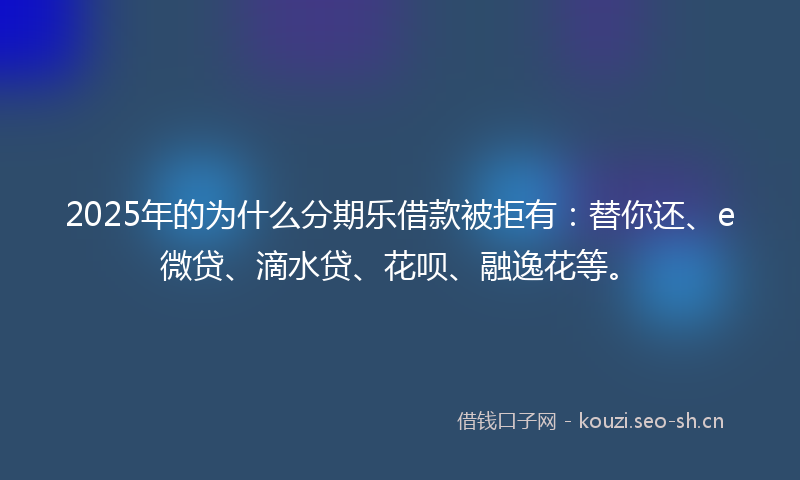2025年的为什么分期乐借款被拒有：替你还、e微贷、滴水贷、花呗、融逸花等。