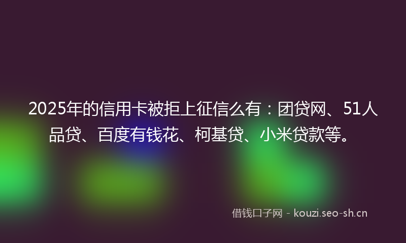 2025年的信用卡被拒上征信么有：团贷网、51人品贷、百度有钱花、柯基贷、小米贷款等。