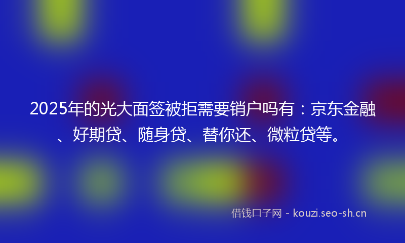 2025年的光大面签被拒需要销户吗有：京东金融、好期贷、随身贷、替你还、微粒贷等。