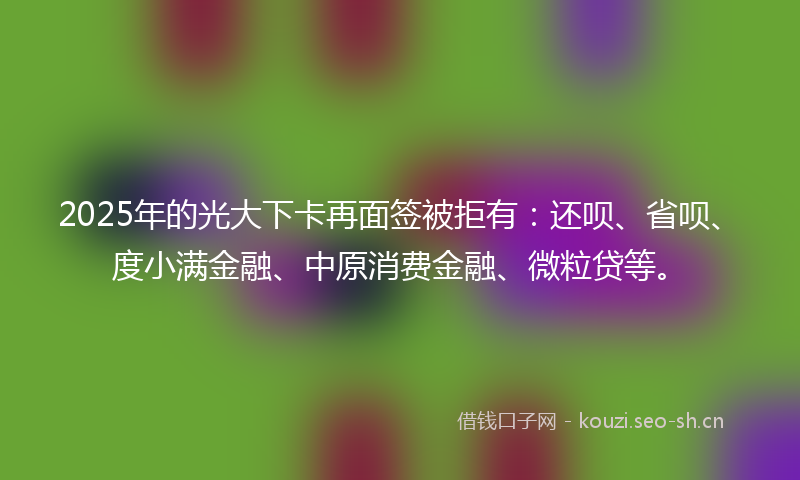 2025年的光大下卡再面签被拒有:还呗、省呗、度小满金融、中原消费金融、微粒贷等。