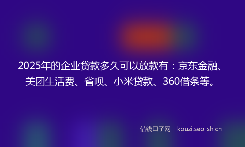 2025年的企业贷款多久可以放款有：京东金融、美团生活费、省呗、小米贷款、360借条等。