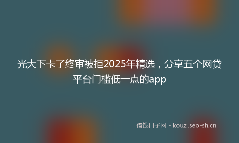光大下卡了终审被拒2025年精选,分享五个网贷平台门槛低一点的app