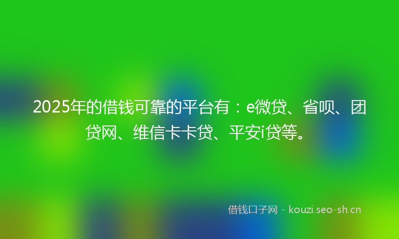 2025年的借钱可靠的平台有:e微贷、省呗、团贷网、维信卡卡贷、平安i贷等。