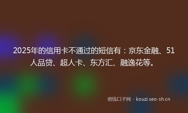 2025年的信用卡不通过的短信有：京东金融、51人品贷、超人卡、东方汇、融逸花等。