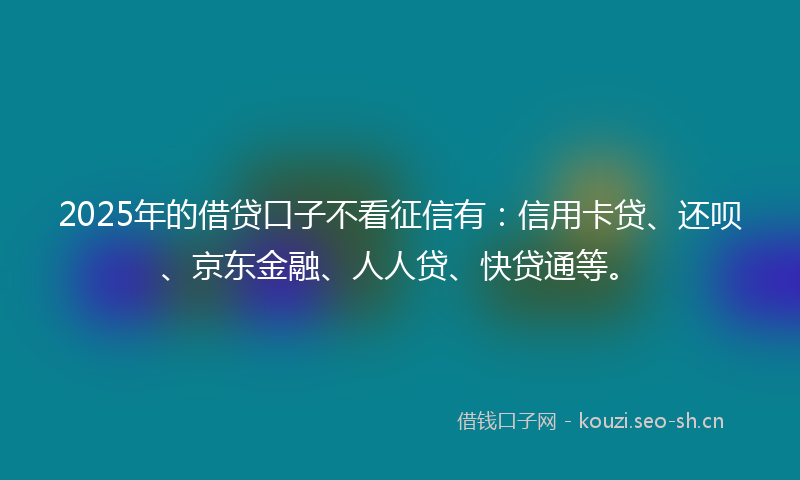 2025年的借贷口子不看征信有：信用卡贷、还呗、京东金融、人人贷、快贷通等。