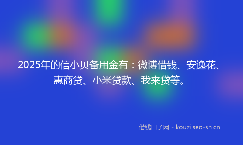 2025年的信小贝备用金有：微博借钱、安逸花、惠商贷、小米贷款、我来贷等。