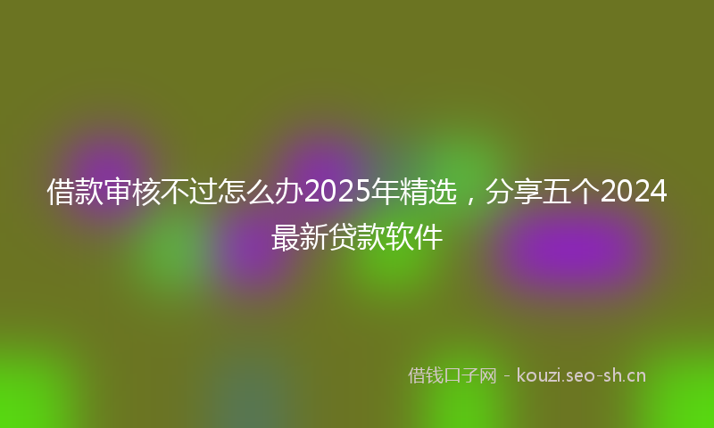 借款审核不过怎么办2025年精选,分享五个2024最新贷款软件