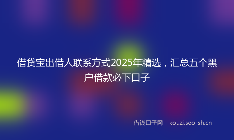 借贷宝出借人联系方式2025年精选，汇总五个黑户借款必下口子