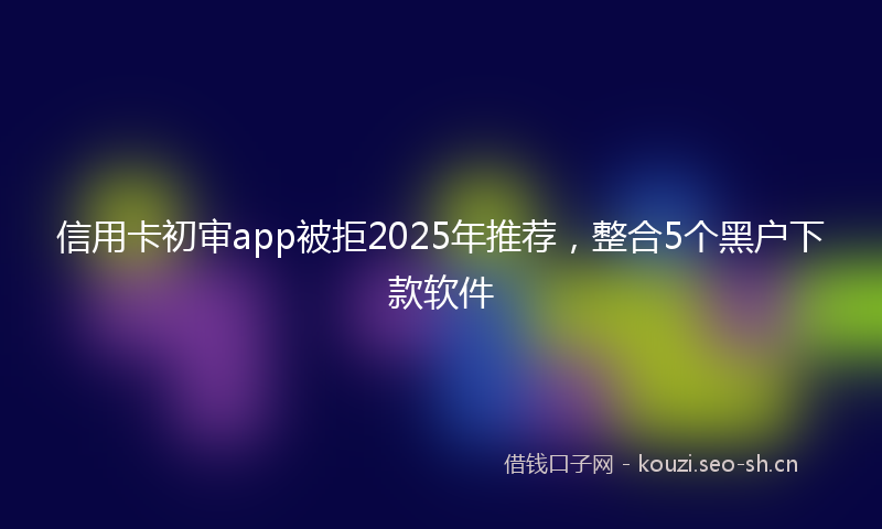 信用卡初审app被拒2025年推荐,整合5个黑户下款软件