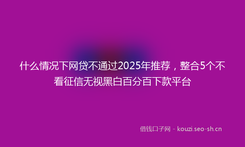 什么情况下网贷不通过2025年推荐，整合5个不看征信无视黑白百分百下款平台