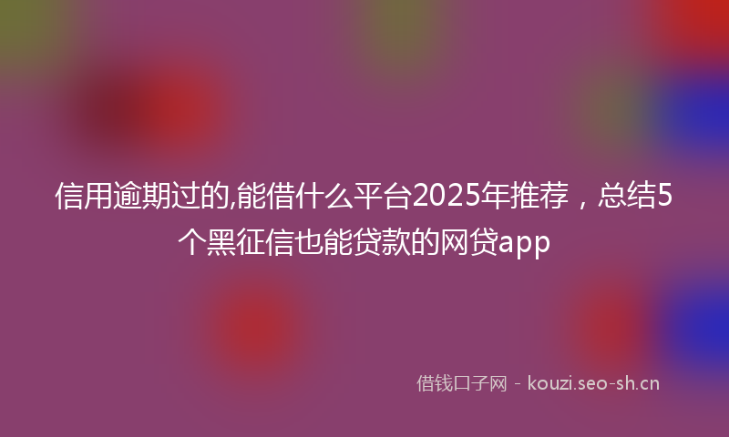 信用逾期过的,能借什么平台2025年推荐，总结5个黑征信也能贷款的网贷app