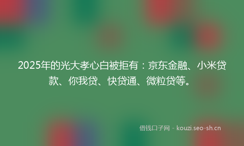 2025年的光大孝心白被拒有：京东金融、小米贷款、你我贷、快贷通、微粒贷等。