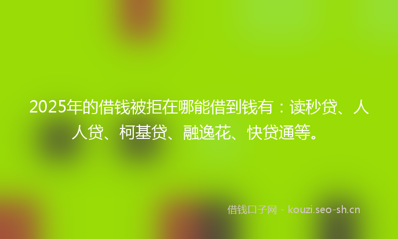 2025年的借钱被拒在哪能借到钱有：读秒贷、人人贷、柯基贷、融逸花、快贷通等。