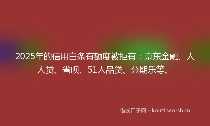 2025年的信用白条有额度被拒有：京东金融、人人贷、省呗、51人品贷、分期乐等。