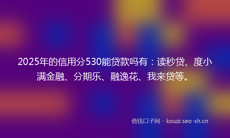 2025年的信用分530能贷款吗有:读秒贷、度小满金融、分期乐、融逸花、我来贷等。
