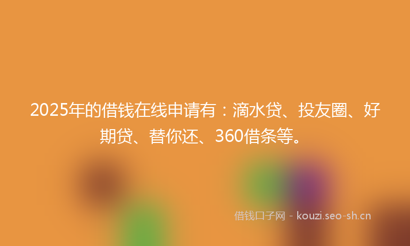 2025年的借钱在线申请有：滴水贷、投友圈、好期贷、替你还、360借条等。