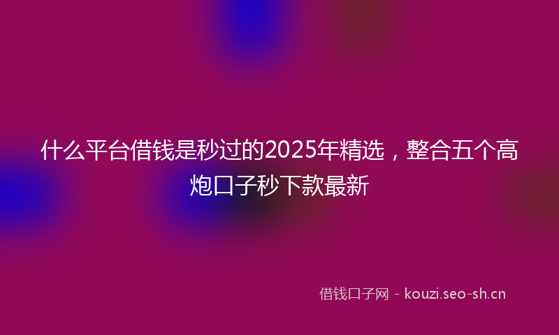 什么平台借钱是秒过的2025年精选,整合五个高炮口子秒下款最新