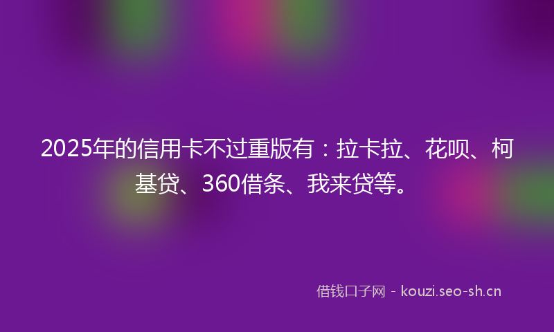 2025年的信用卡不过重版有：拉卡拉、花呗、柯基贷、360借条、我来贷等。