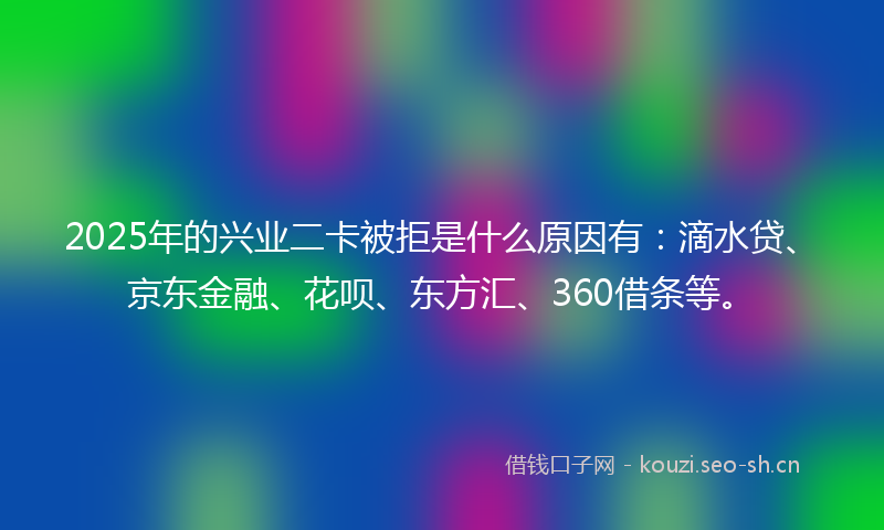 2025年的兴业二卡被拒是什么原因有：滴水贷、京东金融、花呗、东方汇、360借条等。
