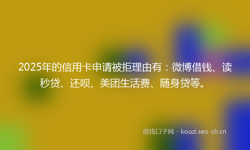 2025年的信用卡申请被拒理由有：微博借钱、读秒贷、还呗、美团生活费、随身贷等。