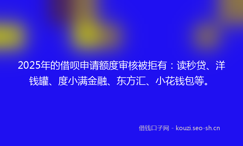 2025年的借呗申请额度审核被拒有：读秒贷、洋钱罐、度小满金融、东方汇、小花钱包等。