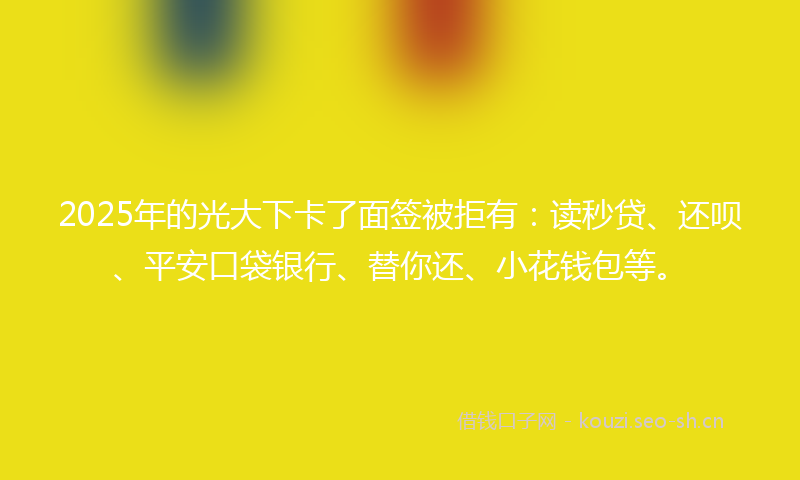 2025年的光大下卡了面签被拒有：读秒贷、还呗、平安口袋银行、替你还、小花钱包等。