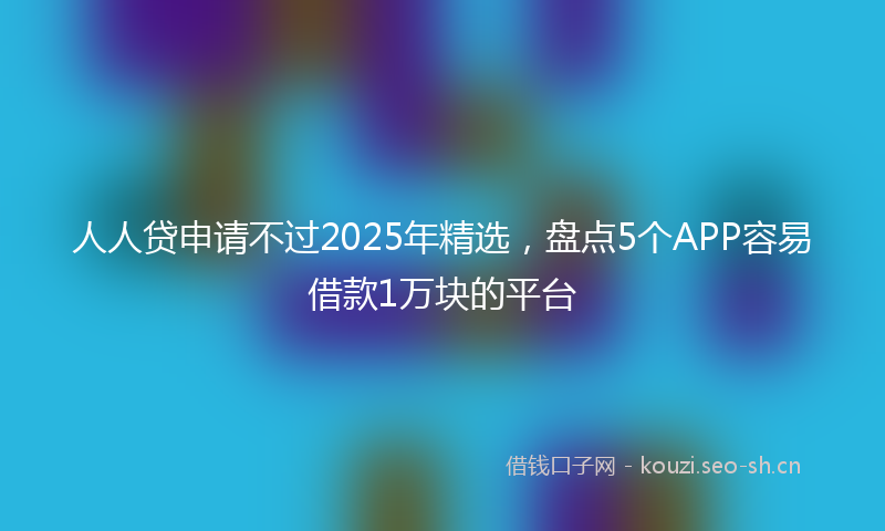 人人贷申请不过2025年精选，盘点5个APP容易借款1万块的平台