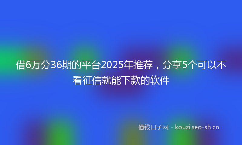 借6万分36期的平台2025年推荐,分享5个可以不看征信就能下款的软件