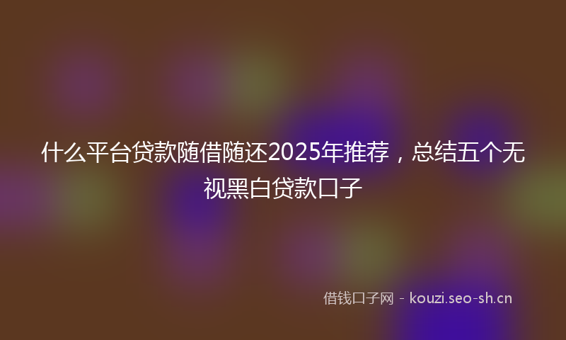 什么平台贷款随借随还2025年推荐，总结五个无视黑白贷款口子
