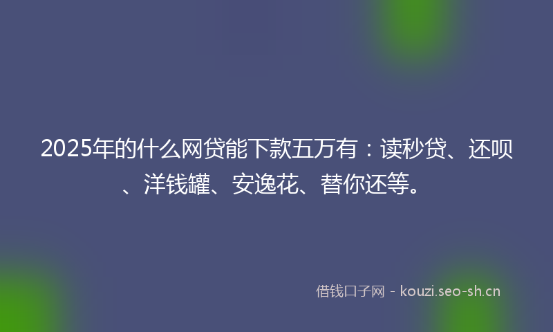 2025年的什么网贷能下款五万有：读秒贷、还呗、洋钱罐、安逸花、替你还等。