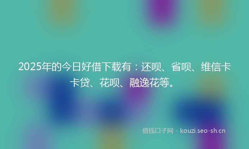 2025年的今日好借下载有：还呗、省呗、维信卡卡贷、花呗、融逸花等。