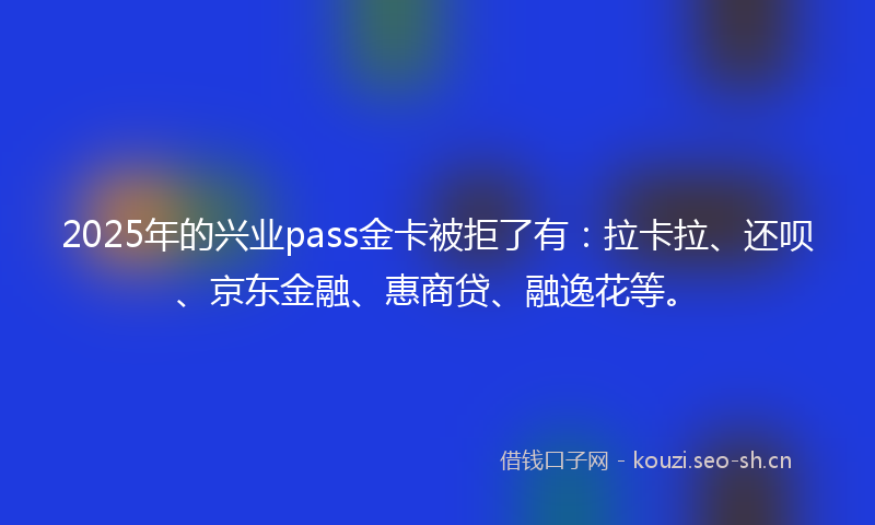 2025年的兴业pass金卡被拒了有：拉卡拉、还呗、京东金融、惠商贷、融逸花等。